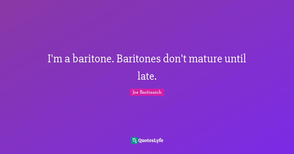 I'm a baritone. Baritones don't mature until late.