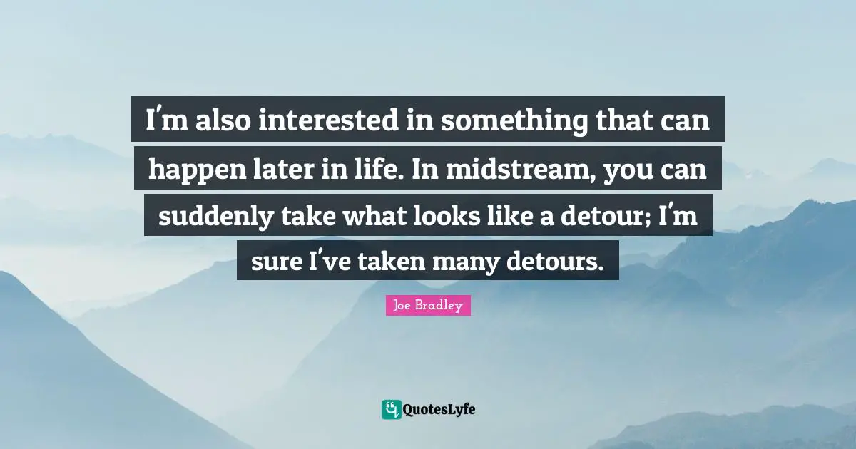 I'm also interested in something that can happen later in life. In midstream, you can suddenly take what looks like a detour; I'm sure I've taken many detours.
