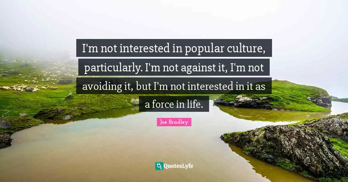 I'm not interested in popular culture, particularly. I'm not against it, I'm not avoiding it, but I'm not interested in it as a force in life.