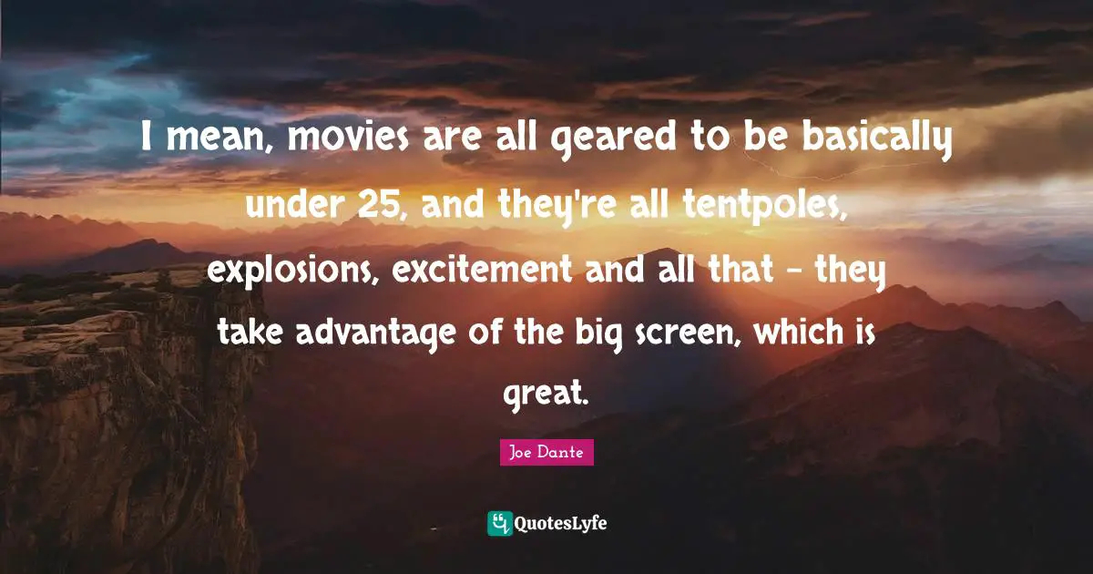 I mean, movies are all geared to be basically under 25, and they're all tentpoles, explosions, excitement and all that - they take advantage of the big screen, which is great.