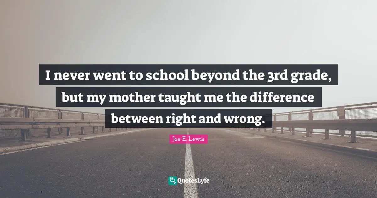 I never went to school beyond the 3rd grade, but my mother taught me the difference between right and wrong.