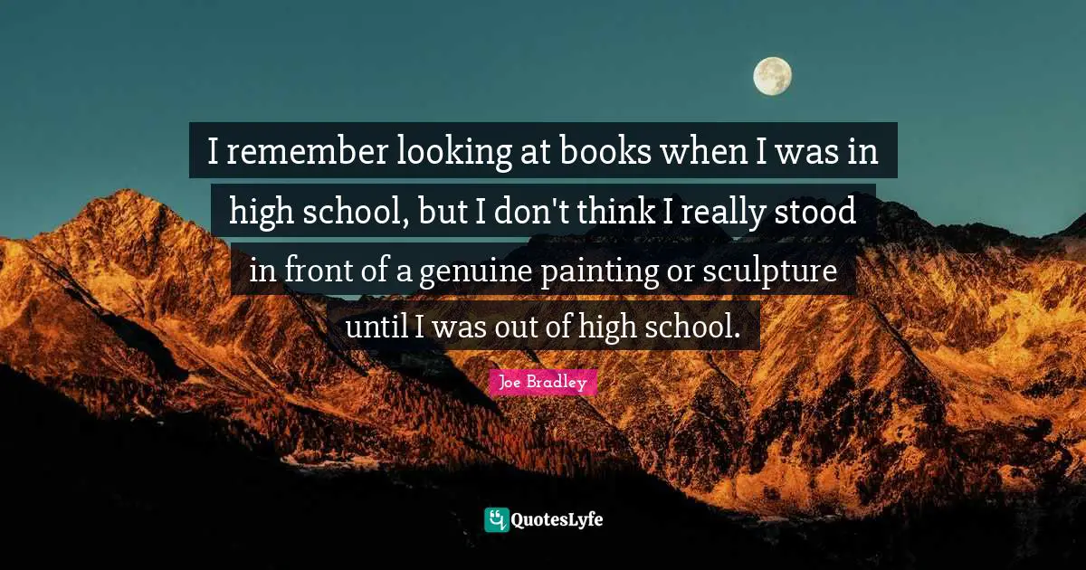 I remember looking at books when I was in high school, but I don't think I really stood in front of a genuine painting or sculpture until I was out of high school.