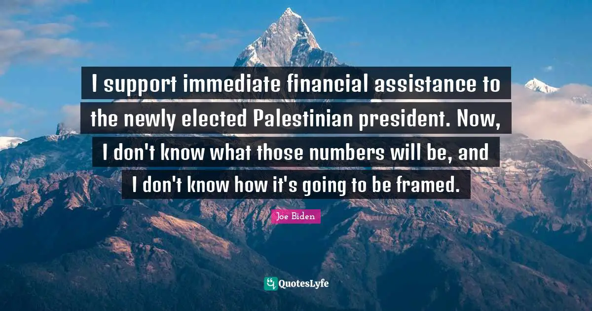 Palestinian Quotes: "I support immediate financial assistance to the newly elected Palestinian president. Now, I don't know what those numbers will be, and I don't know how it's going to be framed."