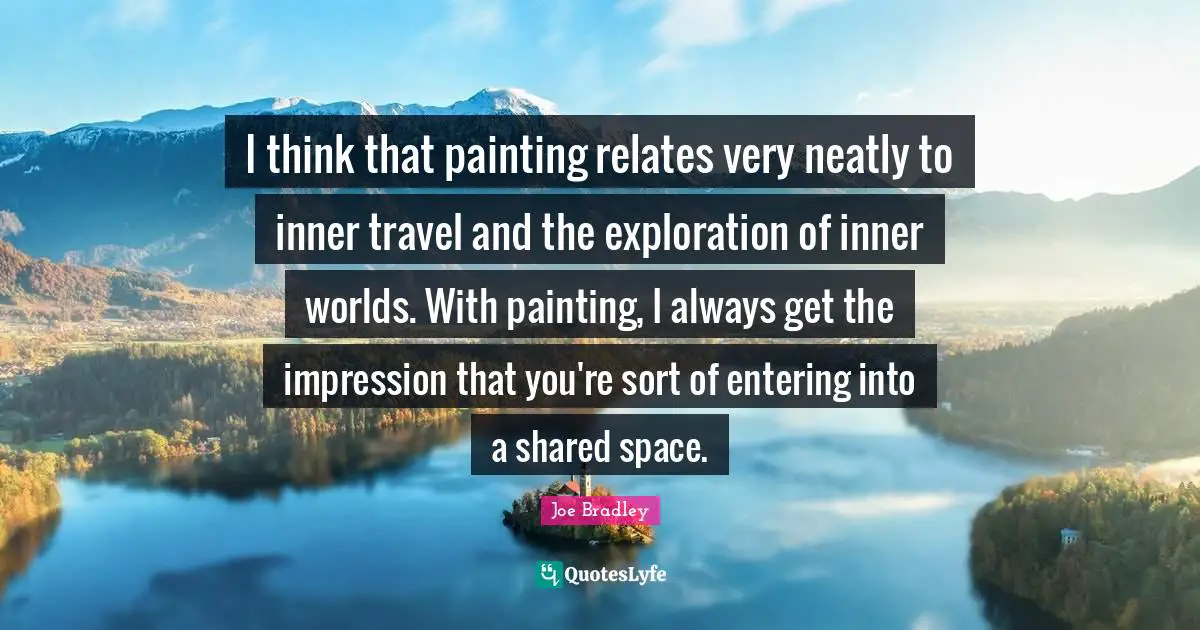 I think that painting relates very neatly to inner travel and the exploration of inner worlds. With painting, I always get the impression that you're sort of entering into a shared space.
