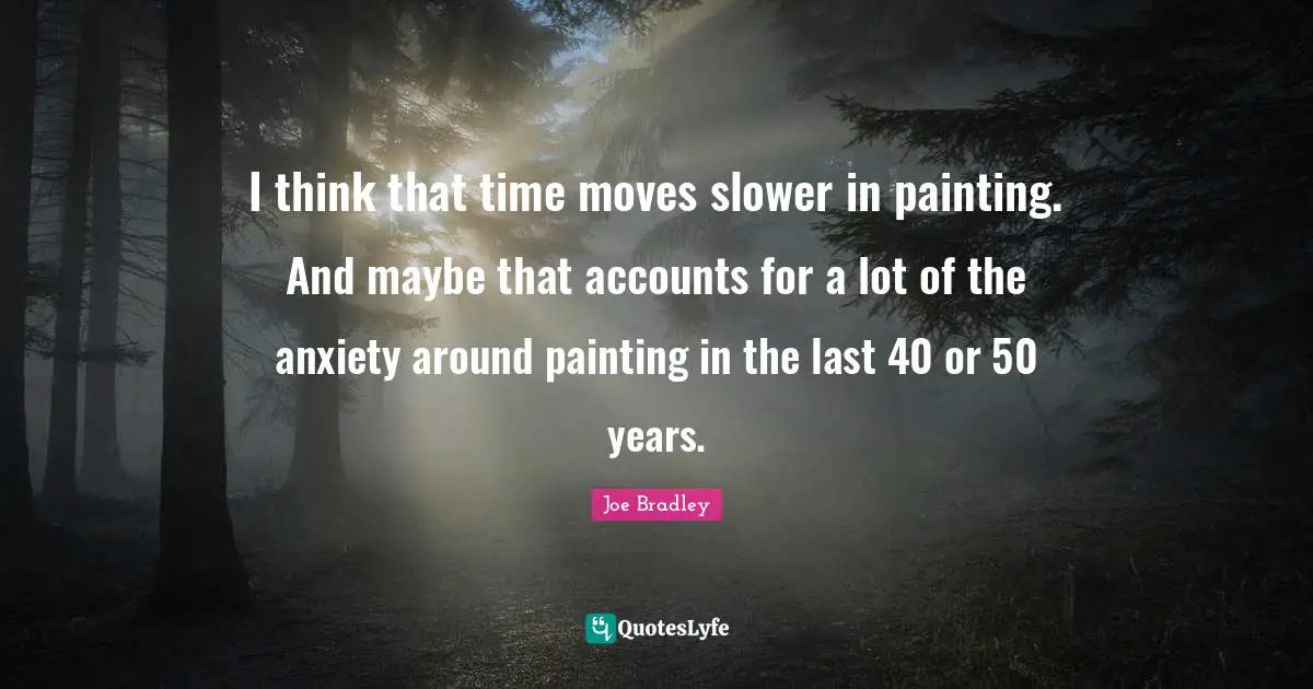 I think that time moves slower in painting. And maybe that accounts for a lot of the anxiety around painting in the last 40 or 50 years.