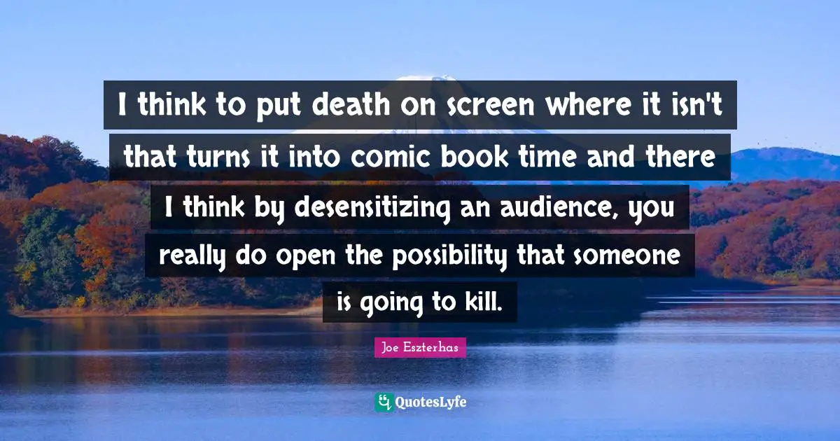 I think to put death on screen where it isn't that turns it into comic book time and there I think by desensitizing an audience, you really do open the possibility that someone is going to kill.