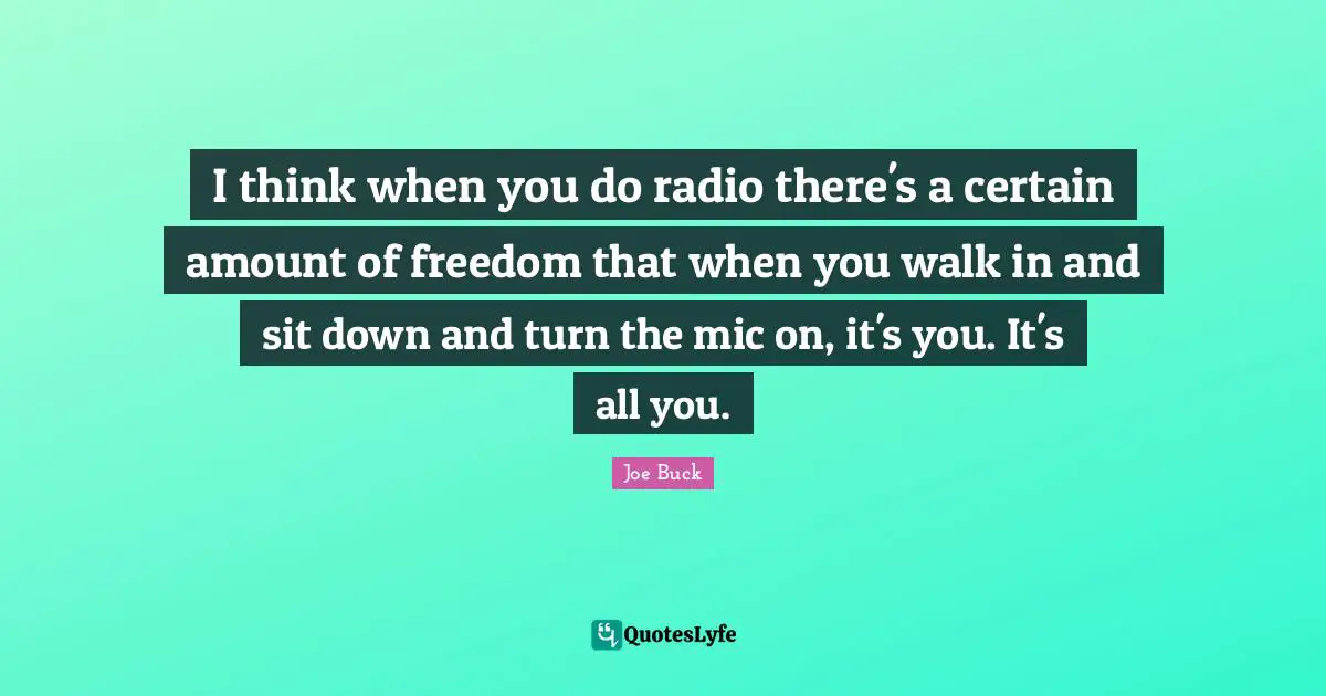 I think when you do radio there's a certain amount of freedom that when you walk in and sit down and turn the mic on, it's you. It's all you.