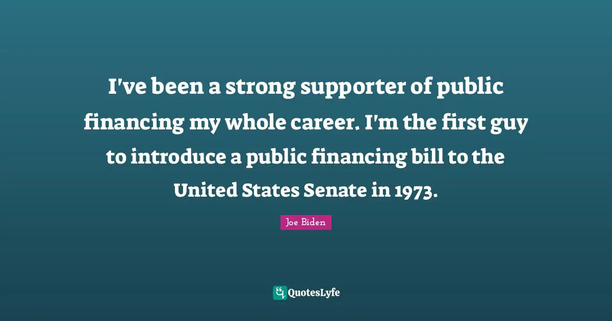 I've been a strong supporter of public financing my whole career. I'm the first guy to introduce a public financing bill to the United States Senate in 1973.