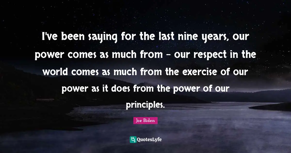 I've been saying for the last nine years, our power comes as much from - our respect in the world comes as much from the exercise of our power as it does from the power of our principles.