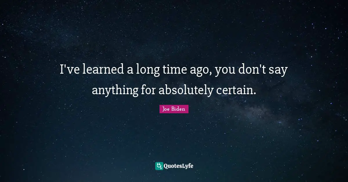 I've learned a long time ago, you don't say anything for absolutely certain.