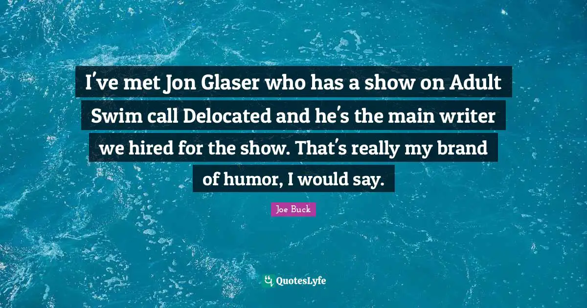 I've met Jon Glaser who has a show on Adult Swim call Delocated and he's the main writer we hired for the show. That's really my brand of humor, I would say.