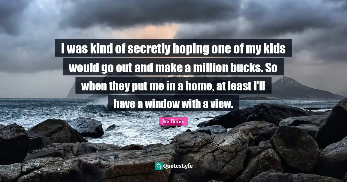 I was kind of secretly hoping one of my kids would go out and make a million bucks. So when they put me in a home, at least I'll have a window with a view.