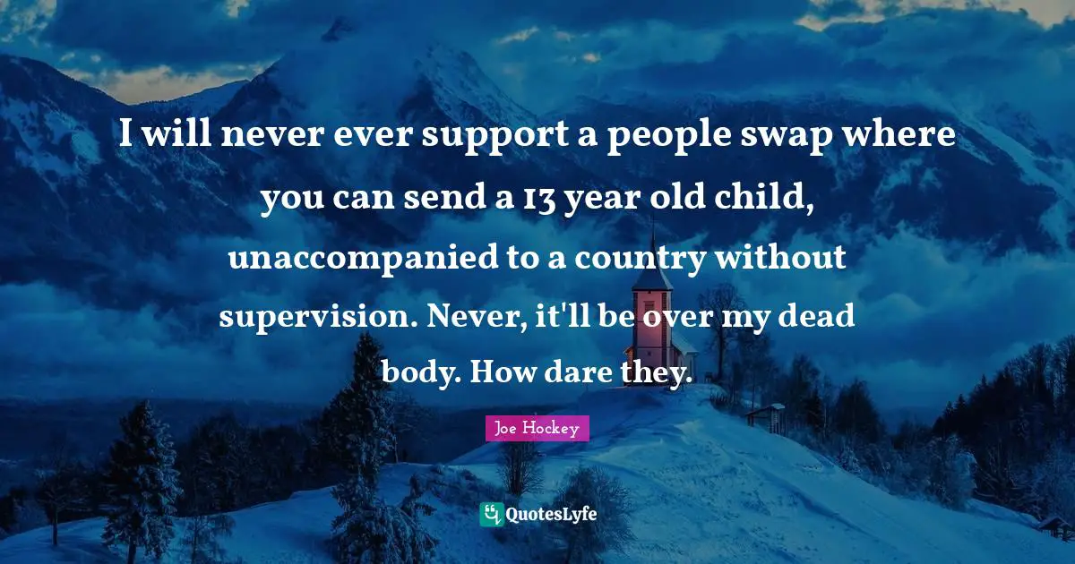 Supervision Quotes: "I will never ever support a people swap where you can send a 13 year old child, unaccompanied to a country without supervision. Never, it'll be over my dead body. How dare they."