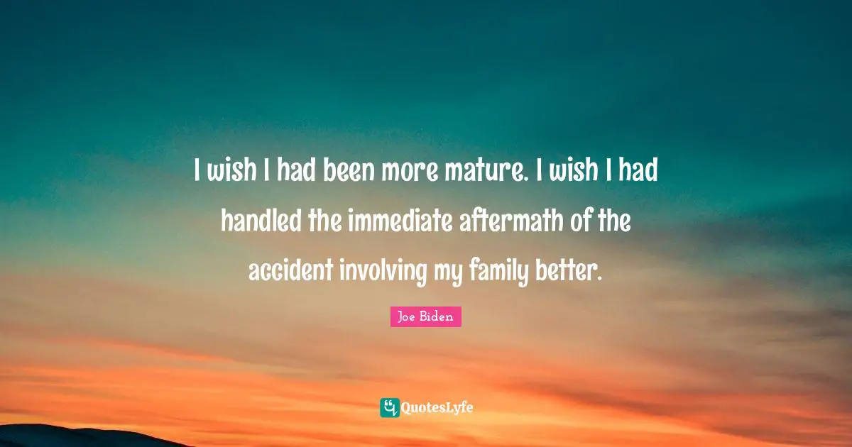 I wish I had been more mature. I wish I had handled the immediate aftermath of the accident involving my family better.