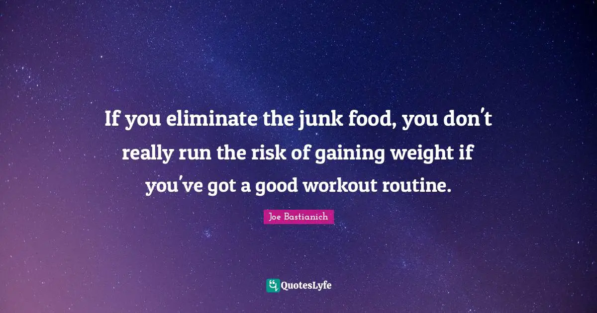 If you eliminate the junk food, you don't really run the risk of gaining weight if you've got a good workout routine.