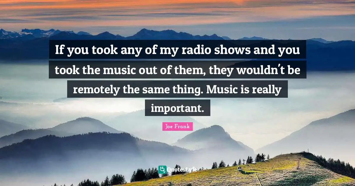 If you took any of my radio shows and you took the music out of them, they wouldn't be remotely the same thing. Music is really important.