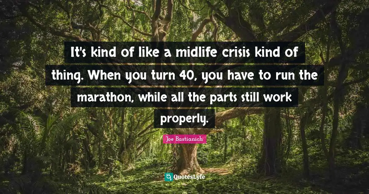 It's kind of like a midlife crisis kind of thing. When you turn 40, you have to run the marathon, while all the parts still work properly.