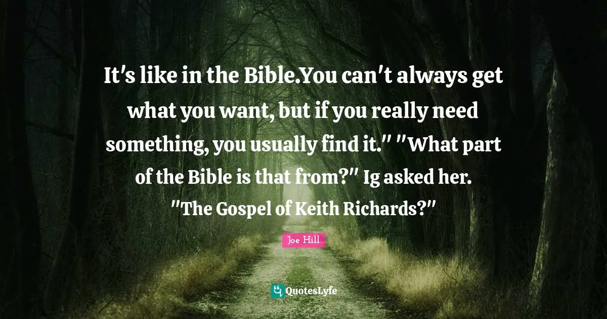 It's like in the Bible.You can't always get what you want, but if you really need something, you usually find it." "What part of the Bible is that from?" Ig asked her. "The Gospel of Keith Richards?"