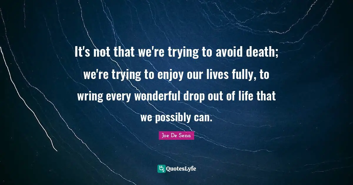 It's not that we're trying to avoid death; we're trying to enjoy our lives fully, to wring every wonderful drop out of life that we possibly can.