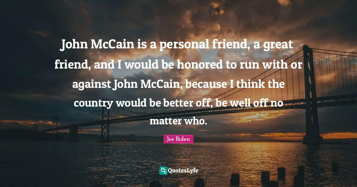 John McCain is a personal friend, a great friend, and I would be honored to run with or against John McCain, because I think the country would be better off, be well off no matter who.