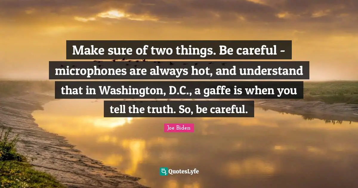 Make sure of two things. Be careful - microphones are always hot, and understand that in Washington, D.C., a gaffe is when you tell the truth. So, be careful.