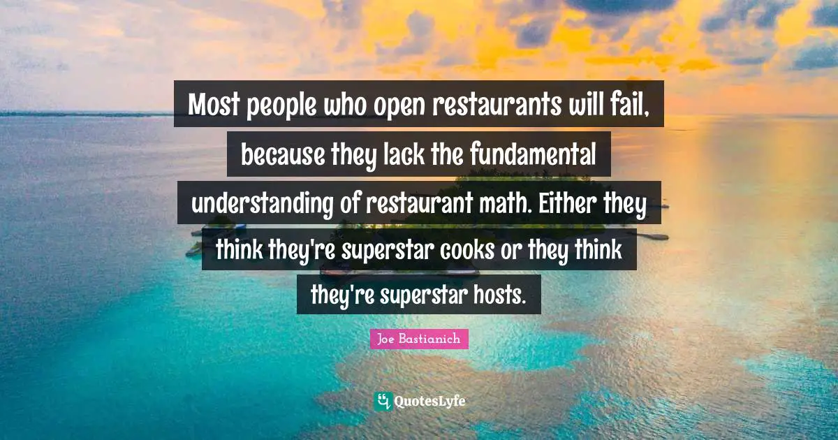 Most people who open restaurants will fail, because they lack the fundamental understanding of restaurant math. Either they think they're superstar cooks or they think they're superstar hosts.