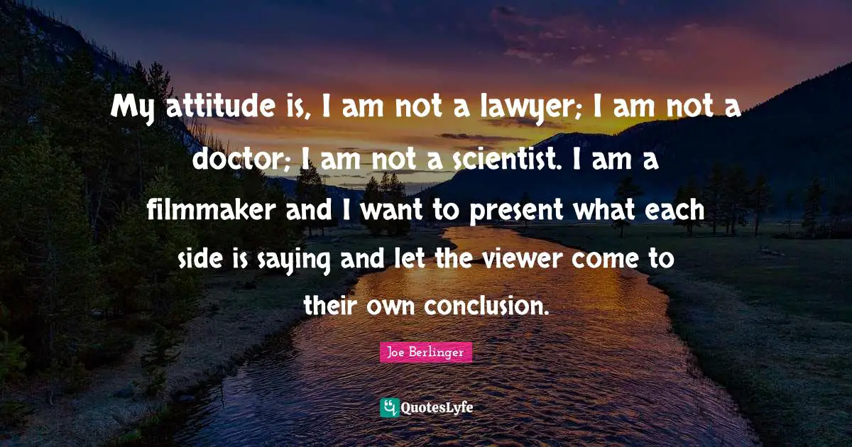 My attitude is, I am not a lawyer; I am not a doctor; I am not a scientist. I am a filmmaker and I want to present what each side is saying and let the viewer come to their own conclusion.