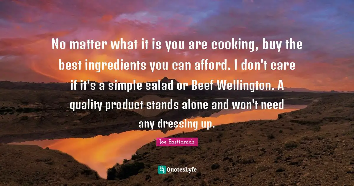 Dressing Quotes: "No matter what it is you are cooking, buy the best ingredients you can afford. I don't care if it's a simple salad or Beef Wellington. A quality product stands alone and won't need any dressing up."