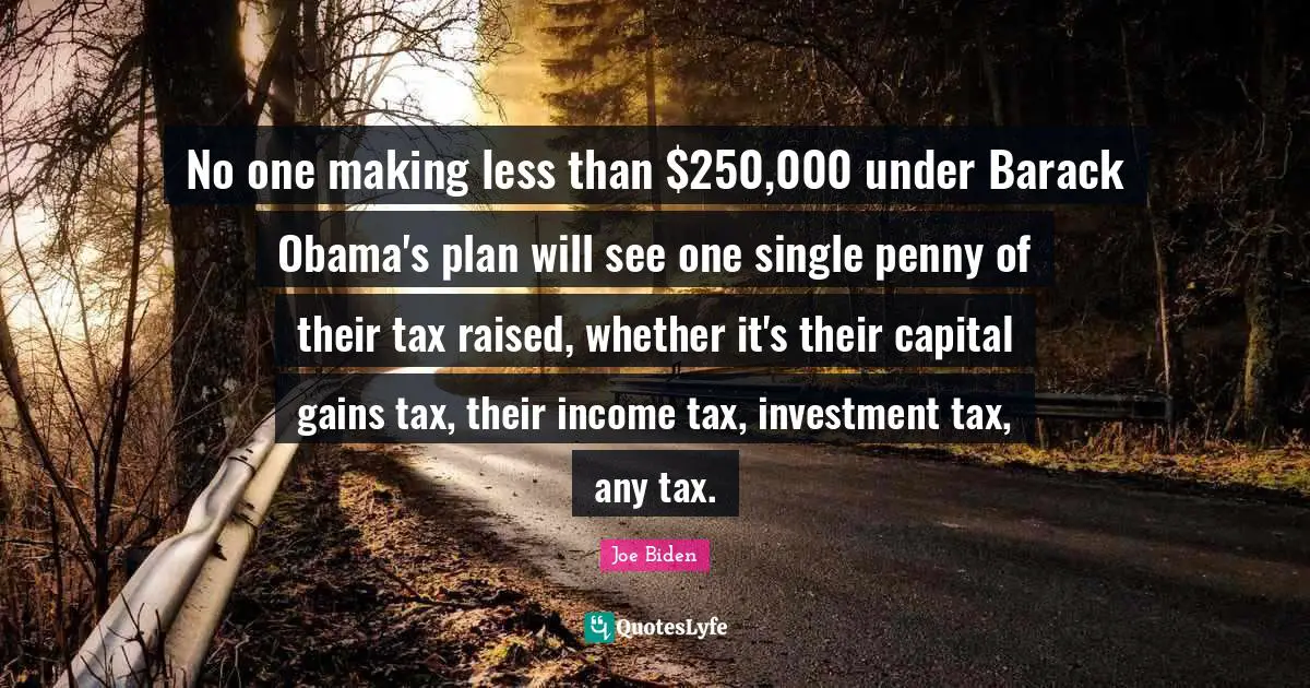No one making less than $250,000 under Barack Obama's plan will see one single penny of their tax raised, whether it's their capital gains tax, their income tax, investment tax, any tax.