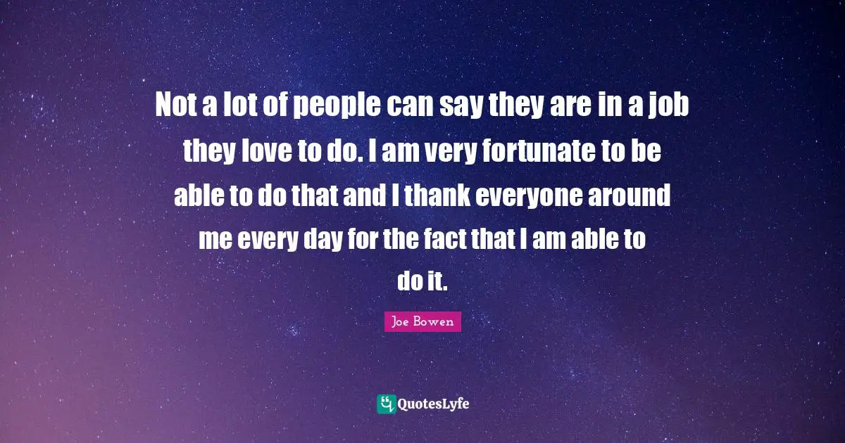 Not a lot of people can say they are in a job they love to do. I am very fortunate to be able to do that and I thank everyone around me every day for the fact that I am able to do it.