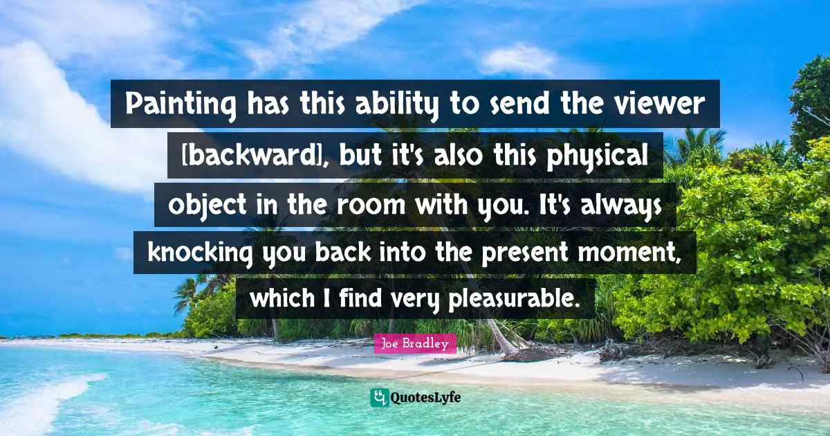 Painting has this ability to send the viewer [backward], but it's also this physical object in the room with you. It's always knocking you back into the present moment, which I find very pleasurable.