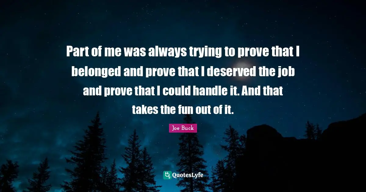 Part of me was always trying to prove that I belonged and prove that I deserved the job and prove that I could handle it. And that takes the fun out of it.