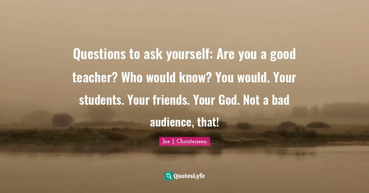 Questions to ask yourself: Are you a good teacher? Who would know? You would. Your students. Your friends. Your God. Not a bad audience, that!