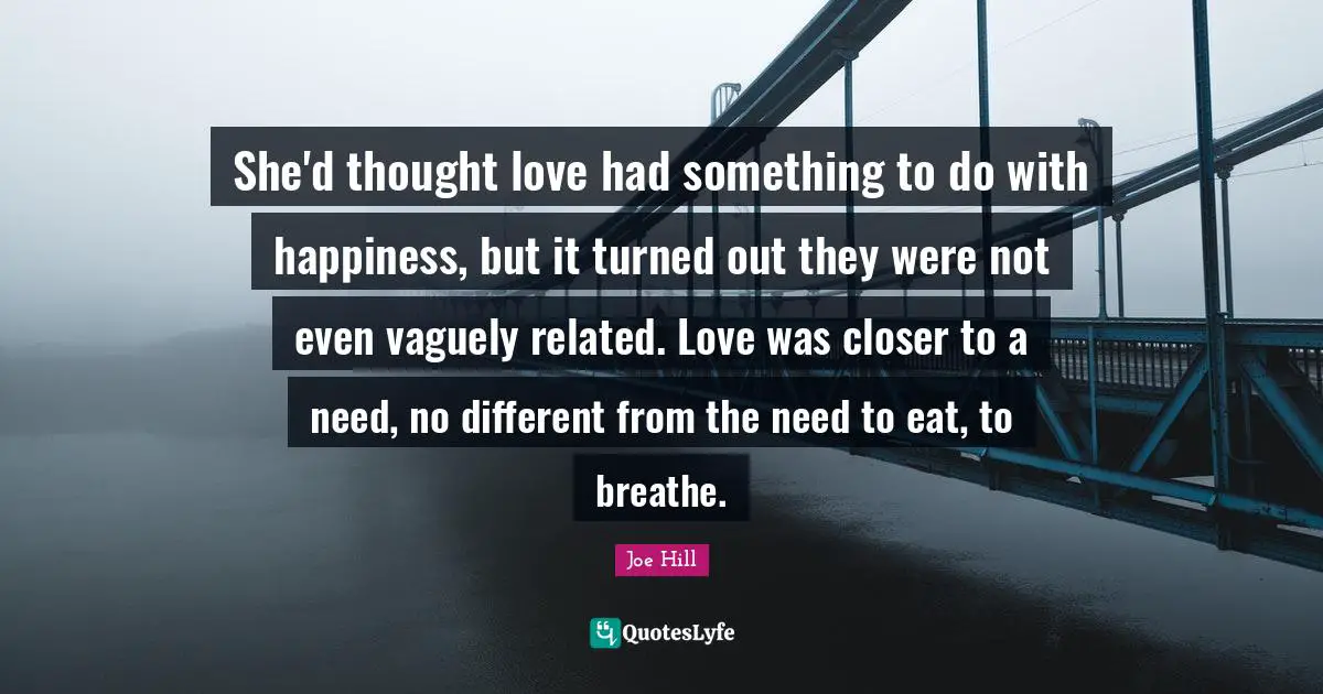 Joe Hill Quotes: "She'd thought love had something to do with happiness, but it turned out they were not even vaguely related. Love was closer to a need, no different from the need to eat, to breathe."