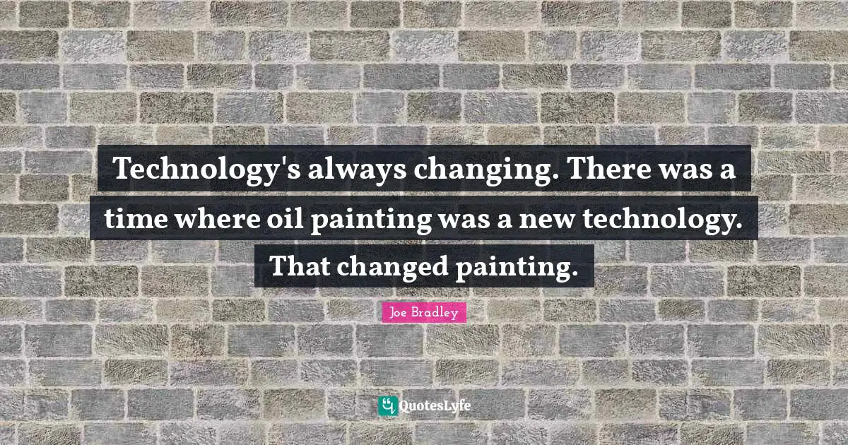 Technology's always changing. There was a time where oil painting was a new technology. That changed painting.