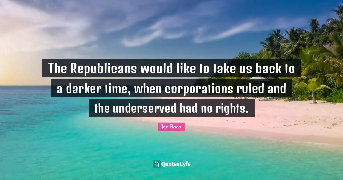 Joe Baca Quotes: "The Republicans would like to take us back to a darker time, when corporations ruled and the underserved had no rights."