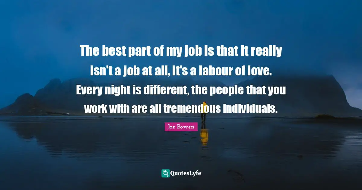 The best part of my job is that it really isn't a job at all, it's a labour of love. Every night is different, the people that you work with are all tremendous individuals.