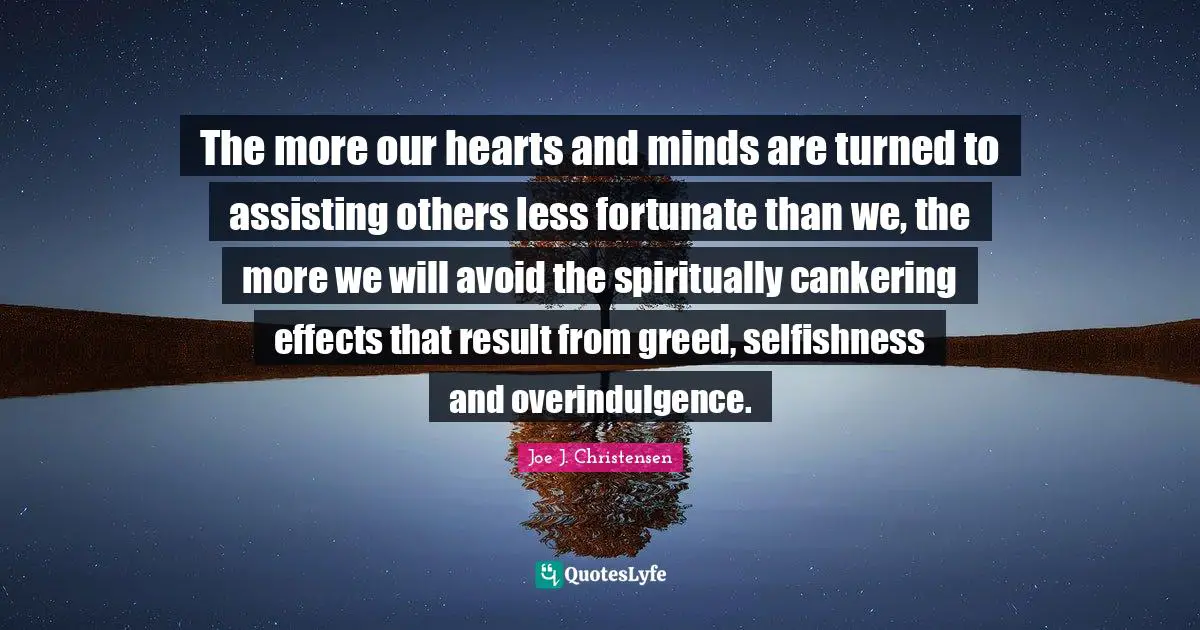The more our hearts and minds are turned to assisting others less fortunate than we, the more we will avoid the spiritually cankering effects that result from greed, selfishness and overindulgence.