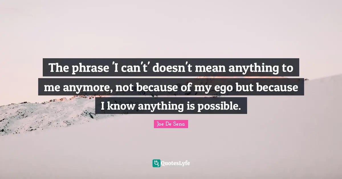 The phrase 'I can't' doesn't mean anything to me anymore, not because of my ego but because I know anything is possible.