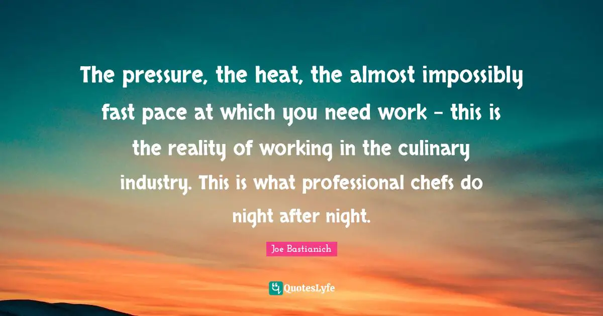 Pace Quotes: "The pressure, the heat, the almost impossibly fast pace at which you need work - this is the reality of working in the culinary industry. This is what professional chefs do night after night."