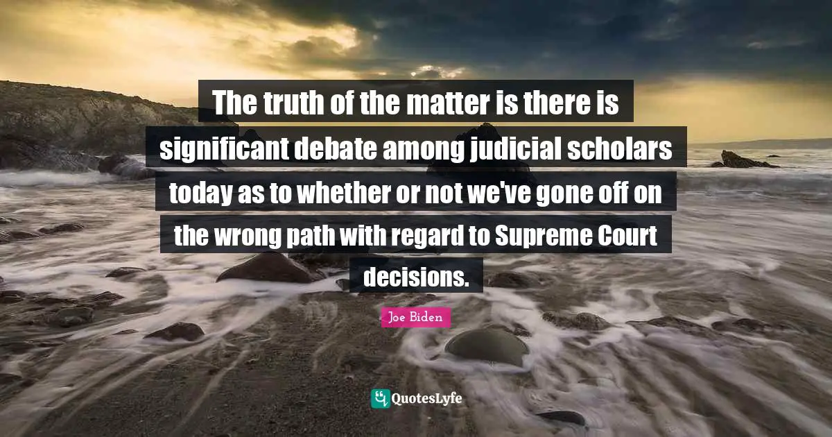 The truth of the matter is there is significant debate among judicial scholars today as to whether or not we've gone off on the wrong path with regard to Supreme Court decisions.