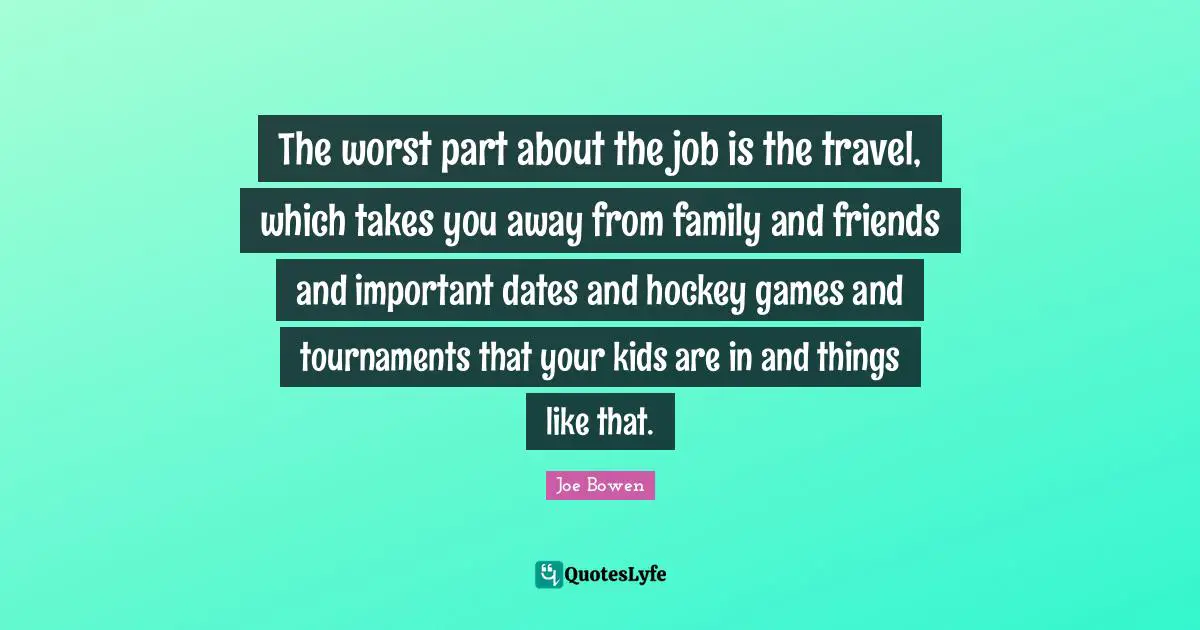 The worst part about the job is the travel, which takes you away from family and friends and important dates and hockey games and tournaments that your kids are in and things like that.