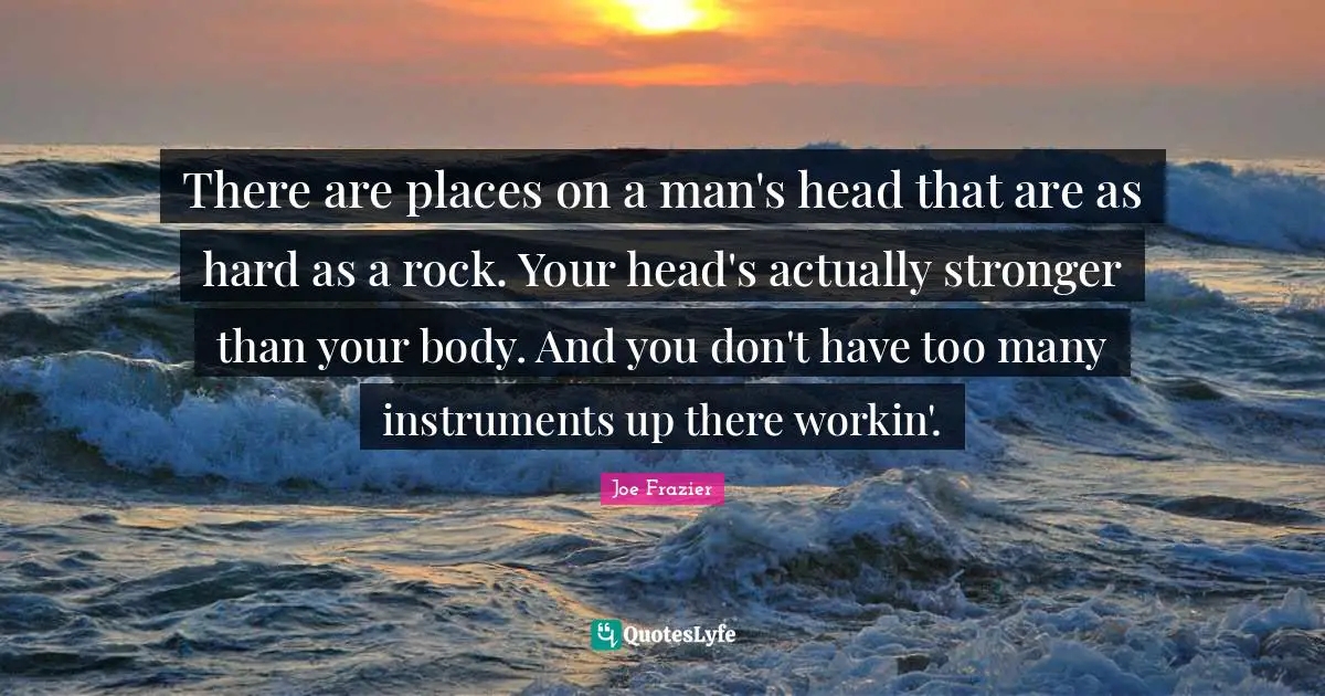 There are places on a man's head that are as hard as a rock. Your head's actually stronger than your body. And you don't have too many instruments up there workin'.