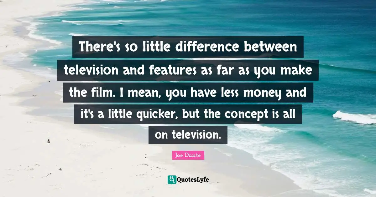 There's so little difference between television and features as far as you make the film. I mean, you have less money and it's a little quicker, but the concept is all on television.