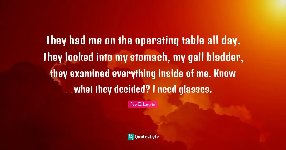 They had me on the operating table all day. They looked into my stomach, my gall bladder, they examined everything inside of me. Know what they decided? I need glasses.