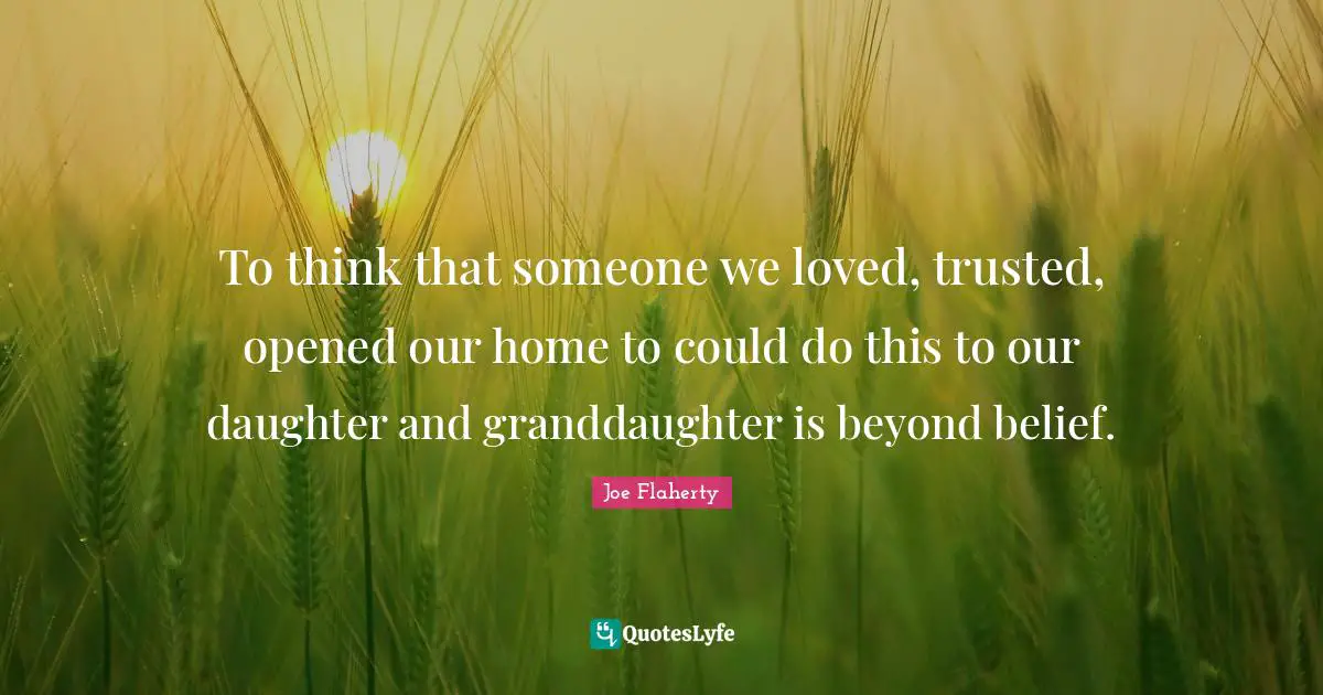 To think that someone we loved, trusted, opened our home to could do this to our daughter and granddaughter is beyond belief.