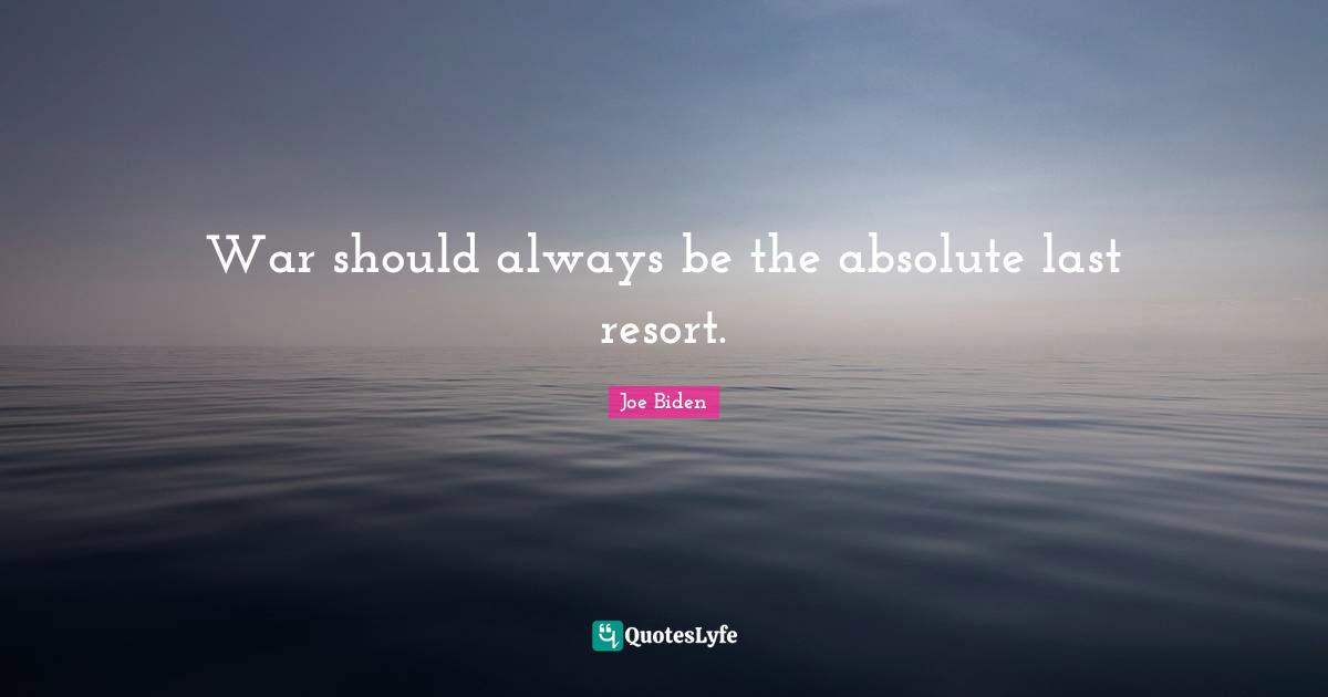 War should always be the absolute last resort.