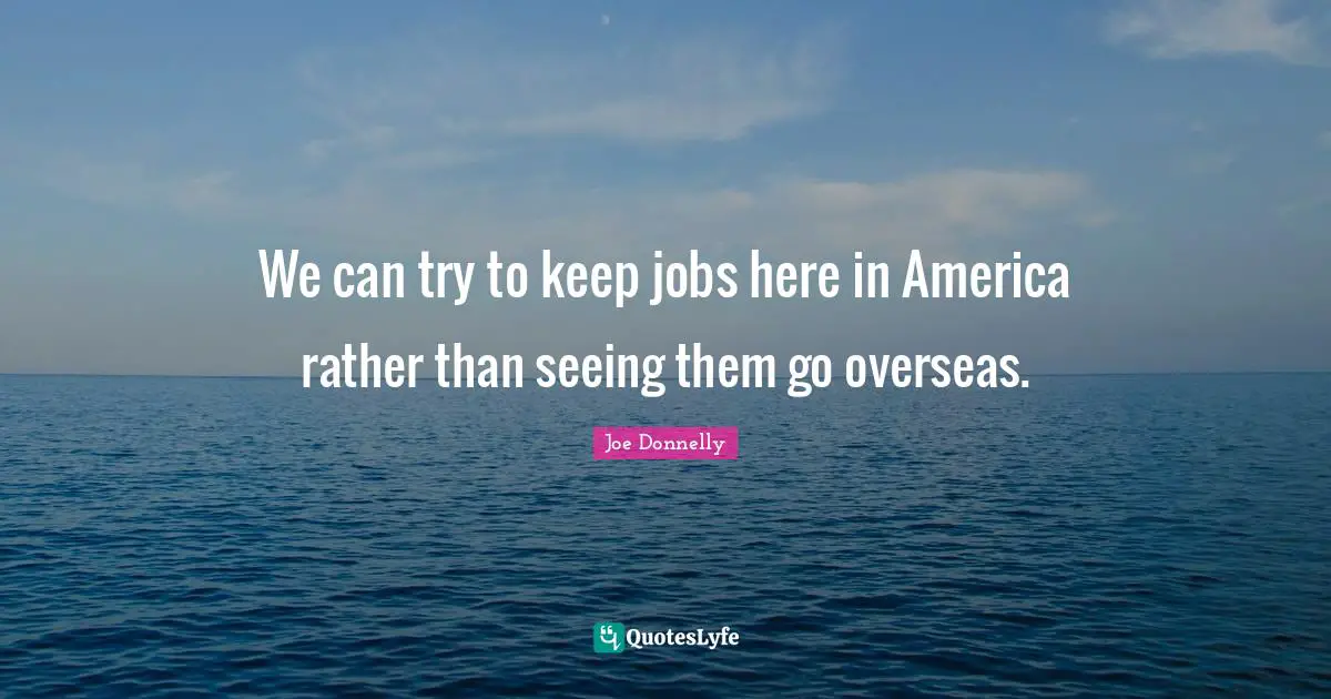 We can try to keep jobs here in America rather than seeing them go overseas.