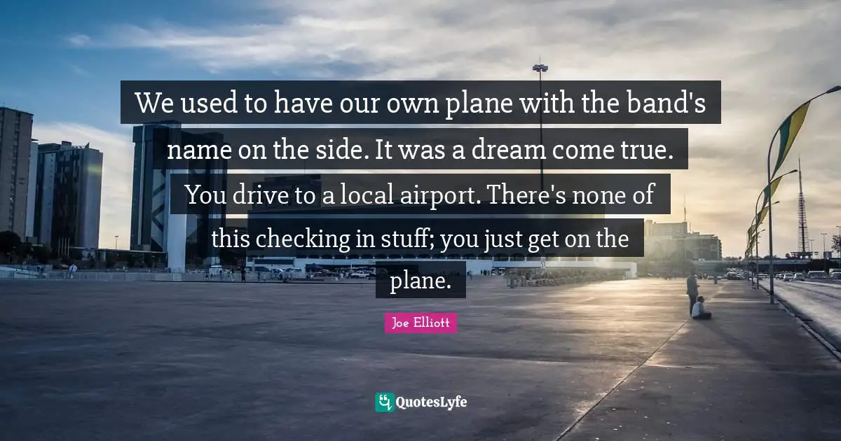 We used to have our own plane with the band's name on the side. It was a dream come true. You drive to a local airport. There's none of this checking in stuff; you just get on the plane.