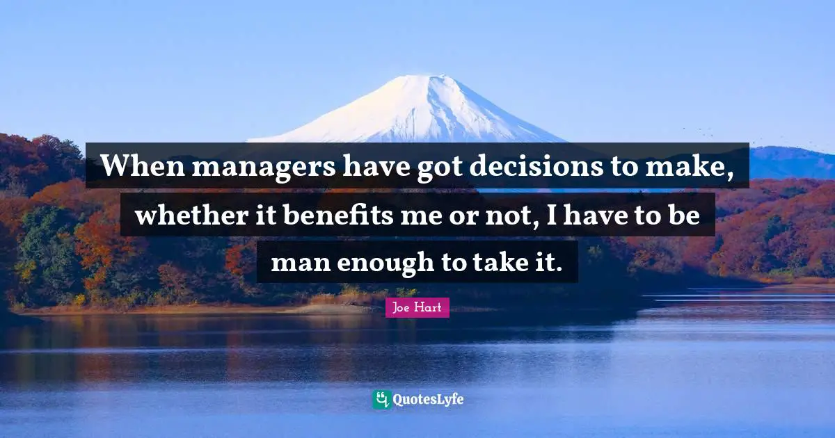 When managers have got decisions to make, whether it benefits me or not, I have to be man enough to take it.